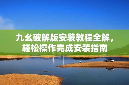 九幺破解版安装教程全解，轻松操作完成安装指南