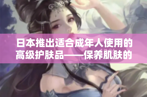 日本推出适合成年人使用的高级护肤品——保养肌肤的新选择