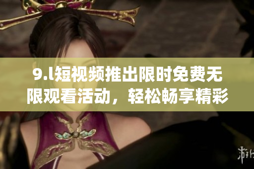 9.l短视频推出限时免费无限观看活动，轻松畅享精彩内容(1)