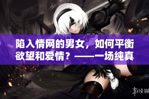 陷入情网的男女，如何平衡欲望和爱情？——一场纯真的恋爱故事