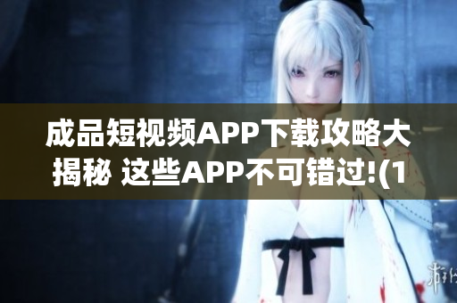 成品短视频APP下载攻略大揭秘 这些APP不可错过!(1)