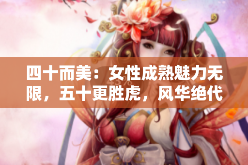 四十而美：女性成熟魅力无限，五十更胜虎，风华绝代
