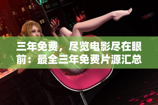 三年免费，尽览电影尽在眼前：最全三年免费片源汇总大全！