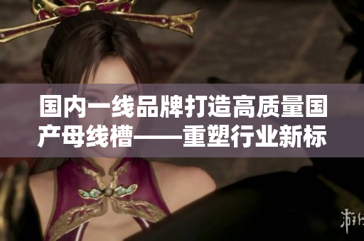 国内一线品牌打造高质量国产母线槽——重塑行业新标杆！