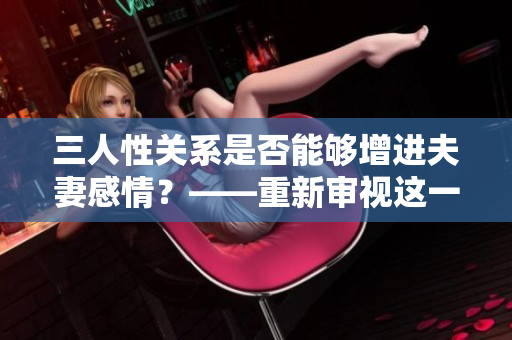 三人性关系是否能够增进夫妻感情？——重新审视这一争议话题