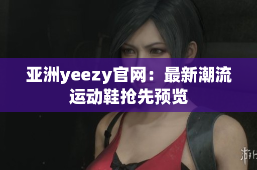 亚洲yeezy官网：最新潮流运动鞋抢先预览