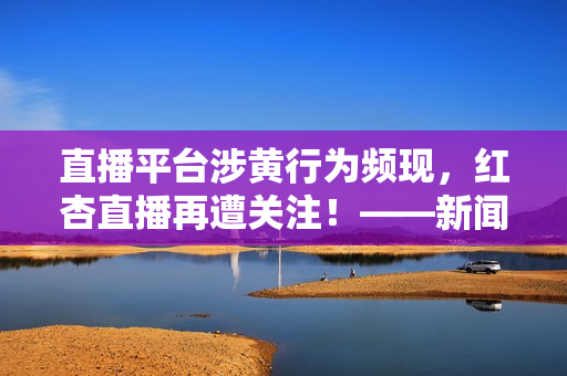 直播平台涉黄行为频现，红杏直播再遭关注！——新闻报道