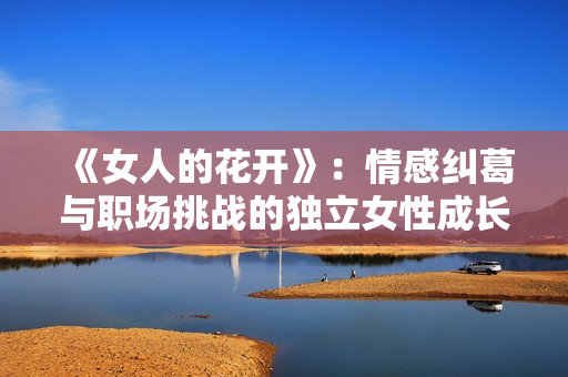 《女人的花开》：情感纠葛与职场挑战的独立女性成长故事