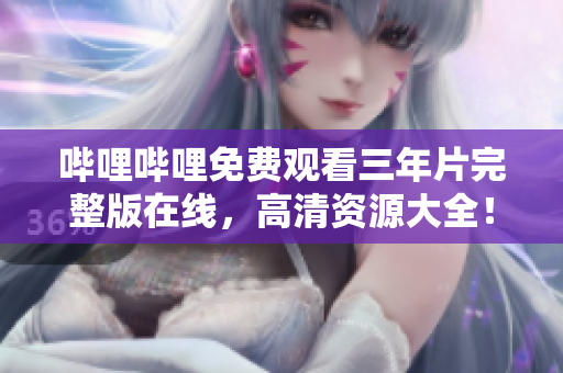 哔哩哔哩免费观看三年片完整版在线，高清资源大全！