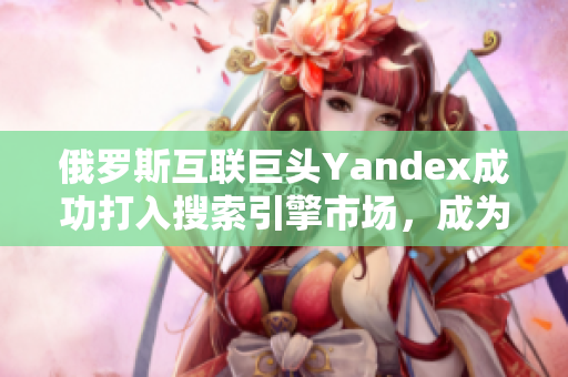 俄罗斯互联巨头Yandex成功打入搜索引擎市场，成为强有力竞争对手