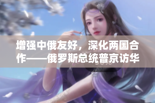 增强中俄友好，深化两国合作——俄罗斯总统普京访华记