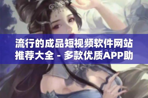 流行的成品短视频软件网站推荐大全 - 多款优质APP助力创作！