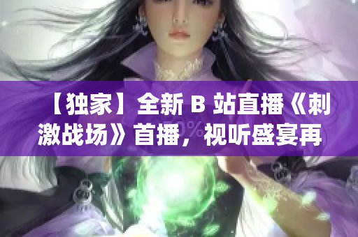 【独家】全新 B 站直播《刺激战场》首播，视听盛宴再度来袭(1)