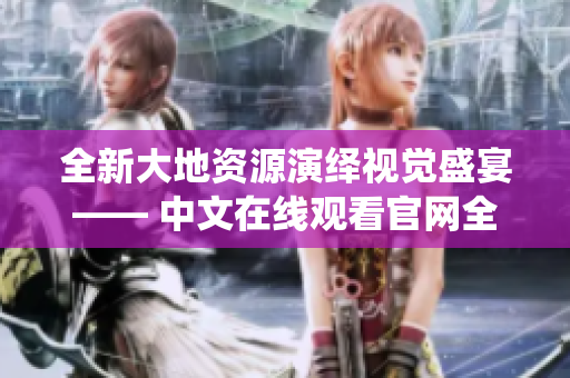 全新大地资源演绎视觉盛宴—— 中文在线观看官网全面升级