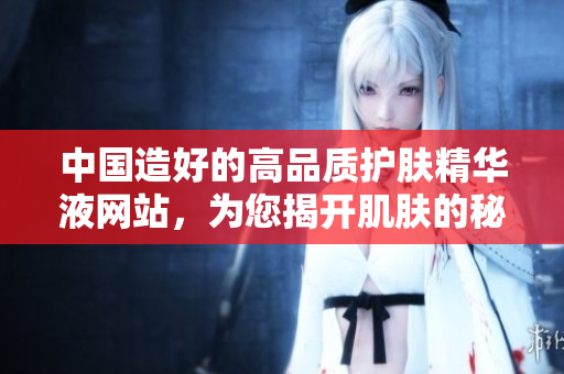 中国造好的高品质护肤精华液网站，为您揭开肌肤的秘密！
