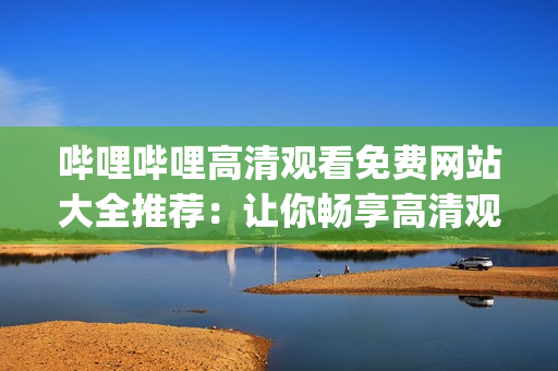 哔哩哔哩高清观看免费网站大全推荐：让你畅享高清观影乐趣(1)