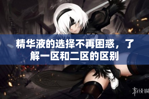 精华液的选择不再困惑，了解一区和二区的区别