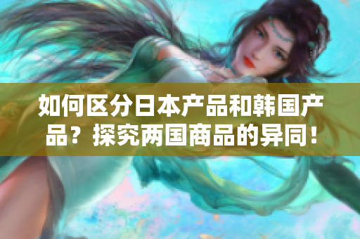 如何区分日本产品和韩国产品？探究两国商品的异同！
