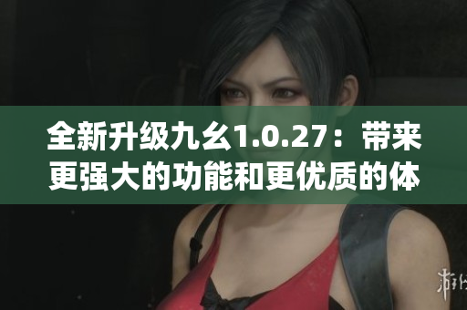 全新升级九幺1.0.27：带来更强大的功能和更优质的体验(1)