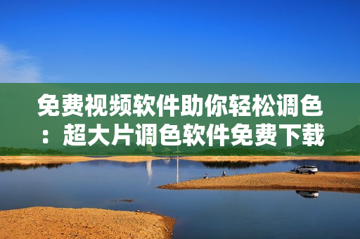 免费视频软件助你轻松调色：超大片调色软件免费下载