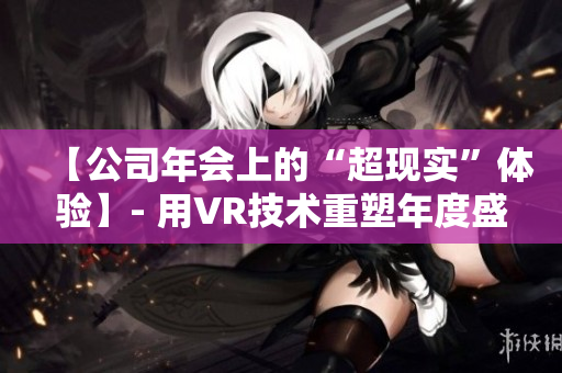 【公司年会上的“超现实”体验】- 用VR技术重塑年度盛会