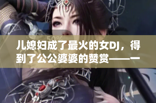 儿媳妇成了最火的女DJ，得到了公公婆婆的赞赏——一个家庭文化的传承