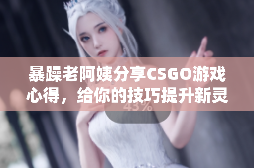 暴躁老阿姨分享CSGO游戏心得，给你的技巧提升新灵感(1)