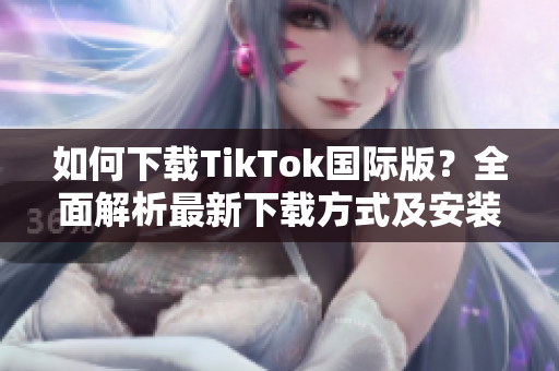 如何下载TikTok国际版？全面解析最新下载方式及安装教程