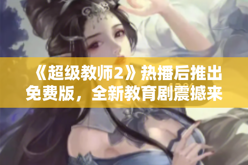 《超级教师2》热播后推出免费版，全新教育剧震撼来袭，为你揭开无限魅力！