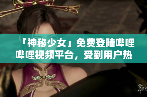 「神秘少女」免费登陆哔哩哔哩视频平台，受到用户热烈欢迎！