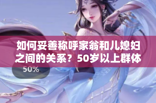 如何妥善称呼家翁和儿媳妇之间的关系？50岁以上群体读后谈虎色变!