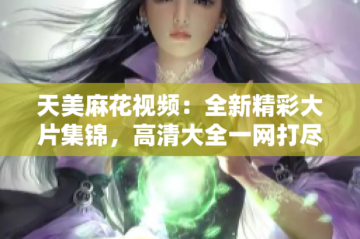 天美麻花视频：全新精彩大片集锦，高清大全一网打尽