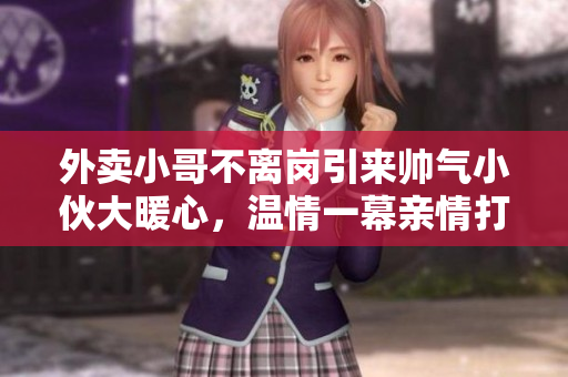 外卖小哥不离岗引来帅气小伙大暖心，温情一幕亲情打动众人！