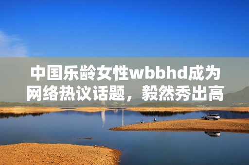 中国乐龄女性wbbhd成为网络热议话题，毅然秀出高超厨艺技能