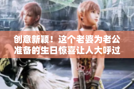创意新颖！这个老婆为老公准备的生日惊喜让人大呼过瘾！