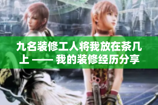 九名装修工人将我放在茶几上 —— 我的装修经历分享
