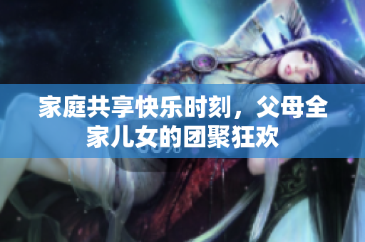 家庭共享快乐时刻，父母全家儿女的团聚狂欢