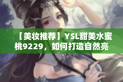 【美妆推荐】YSL甜美水蜜桃9229，如何打造自然亮丽妆容