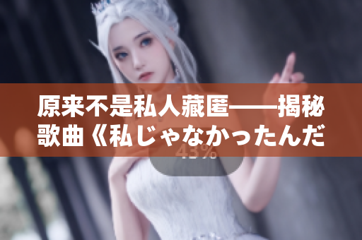 原来不是私人藏匿——揭秘歌曲《私じゃなかったんだね》的内涵与寓意