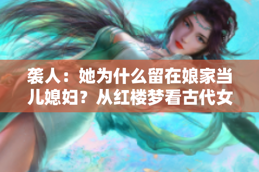 袭人：她为什么留在娘家当儿媳妇？从红楼梦看古代女性婚嫁习俗
