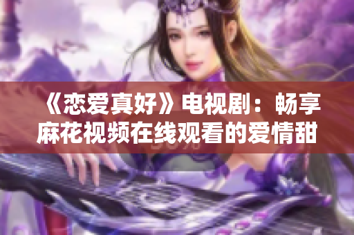《恋爱真好》电视剧：畅享麻花视频在线观看的爱情甜蜜天堂