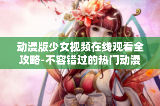 动漫版少女视频在线观看全攻略-不容错过的热门动漫推荐