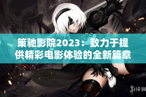 策驰影院2023：致力于提供精彩电影体验的全新篇章