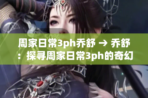 周家日常3ph乔舒 → 乔舒：探寻周家日常3ph的奇幻世界