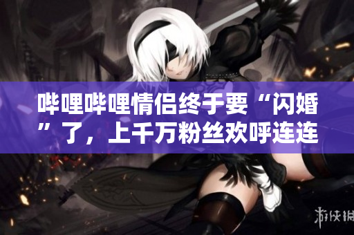 哔哩哔哩情侣终于要“闪婚”了，上千万粉丝欢呼连连！