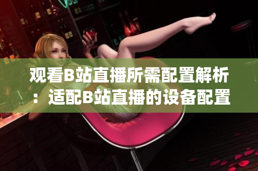 观看B站直播所需配置解析：适配B站直播的设备配置详情(1)