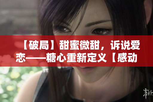 【破局】甜蜜微甜，诉说爱恋——糖心重新定义【感动人心】