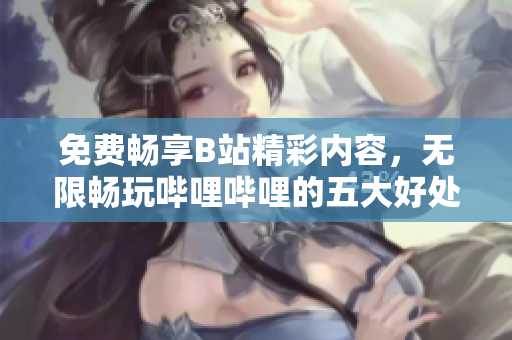 免费畅享B站精彩内容，无限畅玩哔哩哔哩的五大好处