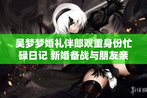 吴梦梦婚礼伴郎双重身份忙碌日记 新婚备战与朋友亲情连接
