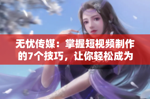 无忧传媒：掌握短视频制作的7个技巧，让你轻松成为短视频制作达人